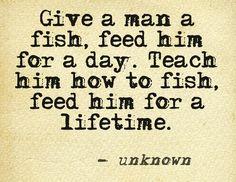 Give a man a fish, feed him for a day. Teach him how to fish, feed him for a lifetime.