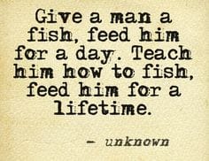 Give a man a fish, feed him for a day. Teach him how to fish, feed him for a lifetime.